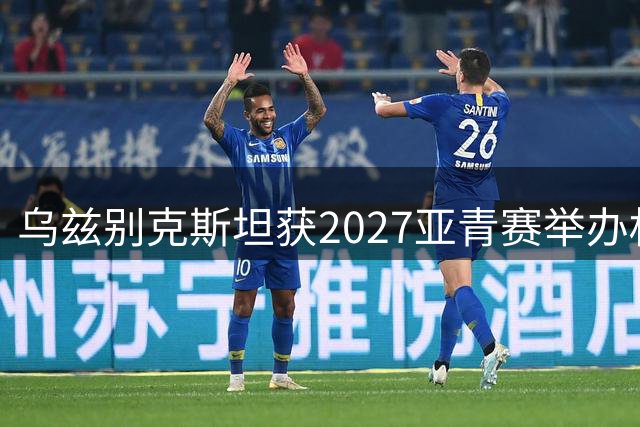 乌兹别克斯坦获2027亚青赛举办权 沙特承接2029届赛事