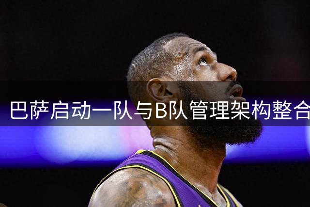 巴萨启动一队与B队管理架构整合 多项重大决策获董事会通过