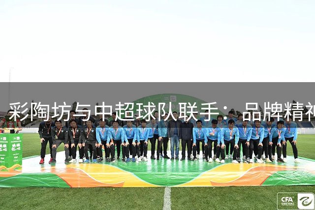 彩陶坊与中超球队联手：品牌精神在球场淬火重生