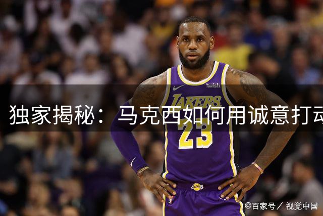 独家揭秘：马克西如何用诚意打动詹姆斯加盟76人