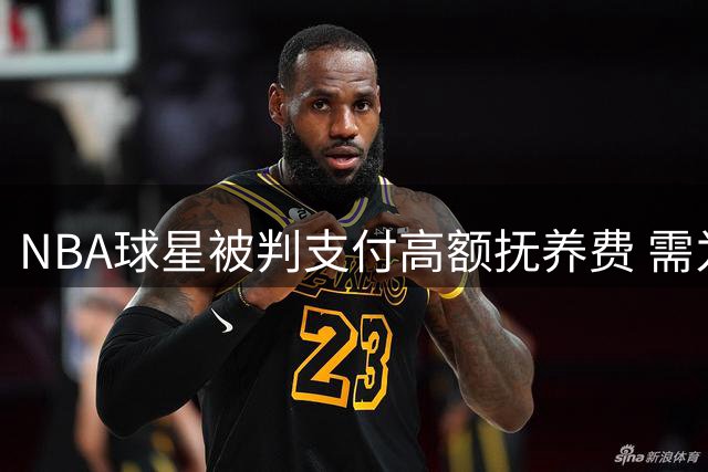 NBA球星被判支付高额抚养费 需为"未见"之子投保260万美元
